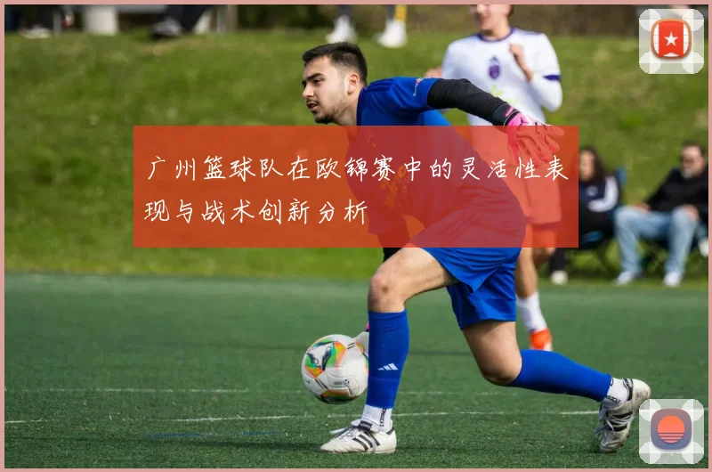 广州篮球队在欧锦赛中的灵活性表现与战术创新分析
