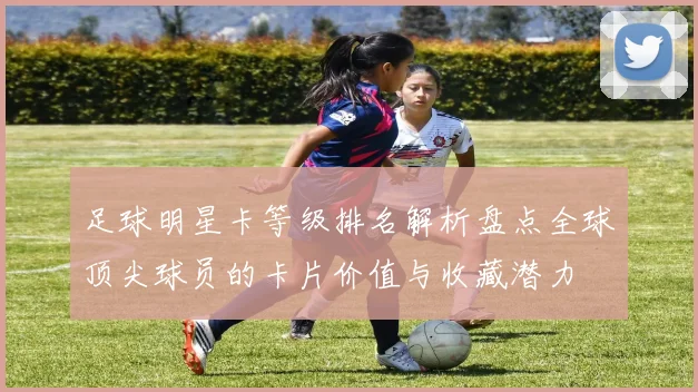 足球明星卡等级排名解析盘点全球顶尖球员的卡片价值与收藏潜力