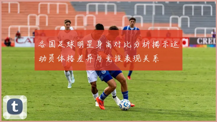 各国足球明星身高对比分析揭示运动员体格差异与竞技表现关系
