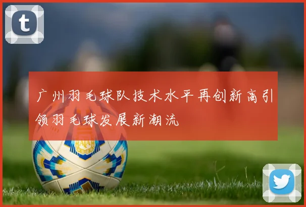 广州羽毛球队技术水平再创新高引领羽毛球发展新潮流