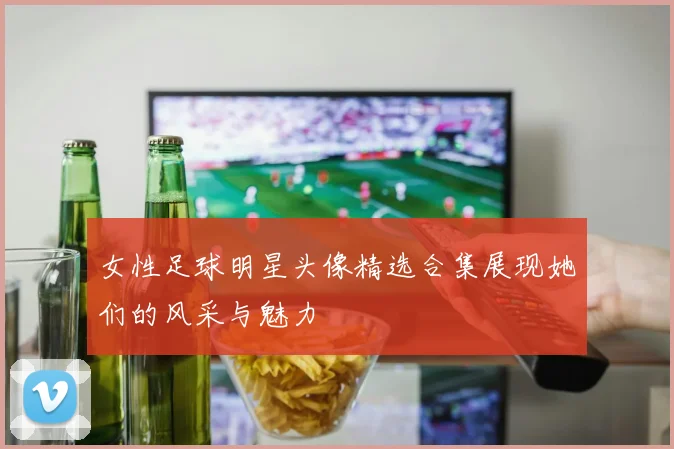 女性足球明星头像精选合集展现她们的风采与魅力