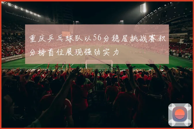 重庆乒乓球队以56分稳居挑战赛积分榜首位展现强劲实力