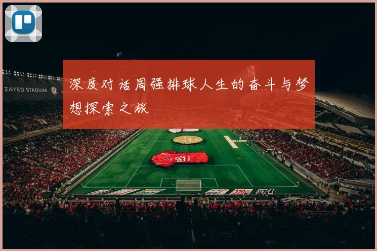 深度对话周强排球人生的奋斗与梦想探索之旅