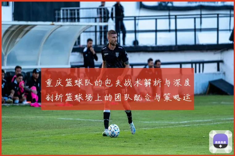 重庆篮球队的包夹战术解析与深度剖析篮球场上的团队配合与策略运用