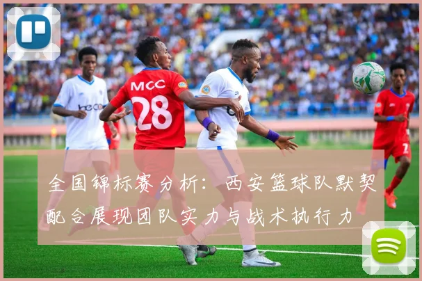 全国锦标赛分析：西安篮球队默契配合展现团队实力与战术执行力