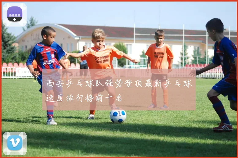 西安乒乓球队强势登顶最新乒乓球速度排行榜前十名