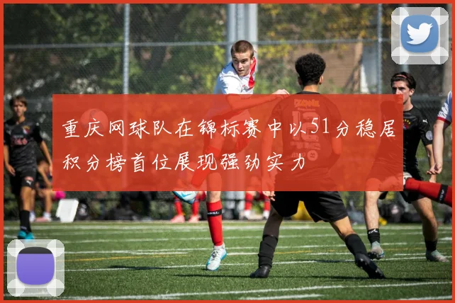 重庆网球队在锦标赛中以51分稳居积分榜首位展现强劲实力