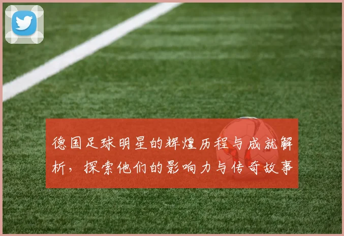 德国足球明星的辉煌历程与成就解析，探索他们的影响力与传奇故事