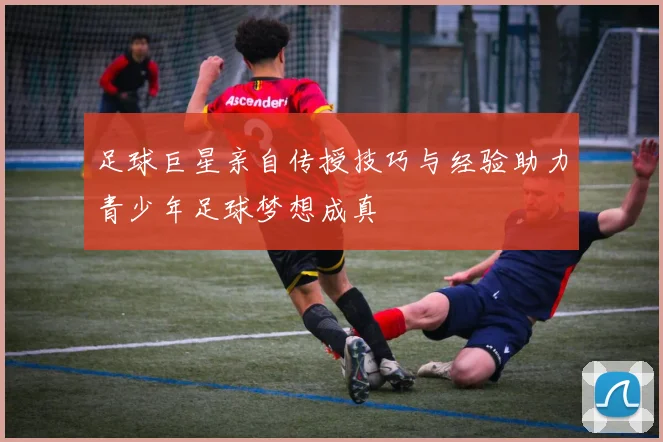 足球巨星亲自传授技巧与经验助力青少年足球梦想成真
