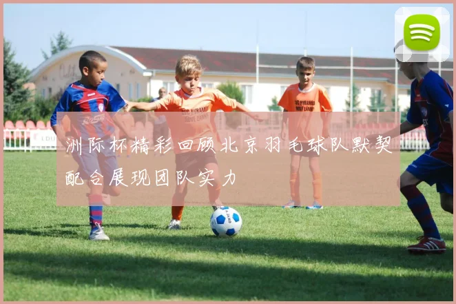 洲际杯精彩回顾北京羽毛球队默契配合展现团队实力