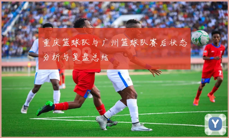 重庆篮球队与广州篮球队赛后状态分析与复盘总结