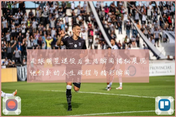 足球明星退役后生活瞬间揭秘展现他们新的人生旅程与精彩瞬间