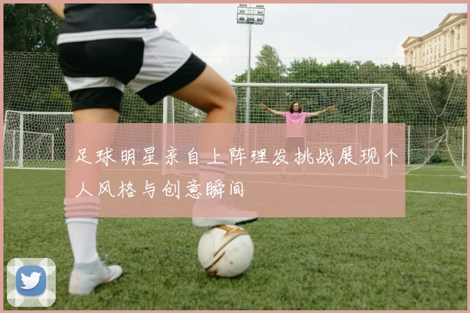 足球明星亲自上阵理发挑战展现个人风格与创意瞬间