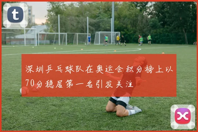 深圳乒乓球队在奥运会积分榜上以70分稳居第一名引发关注