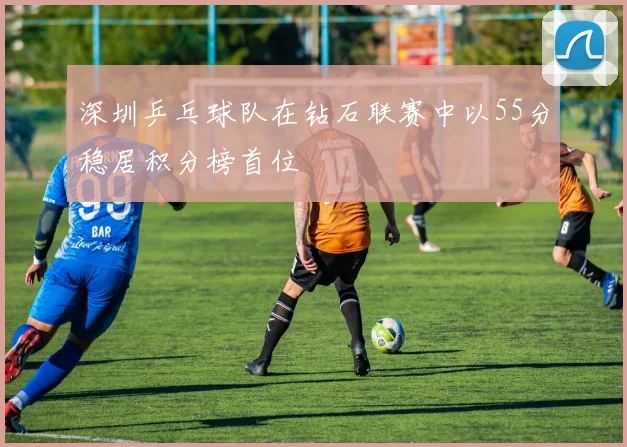 深圳乒乓球队在钻石联赛中以55分稳居积分榜首位