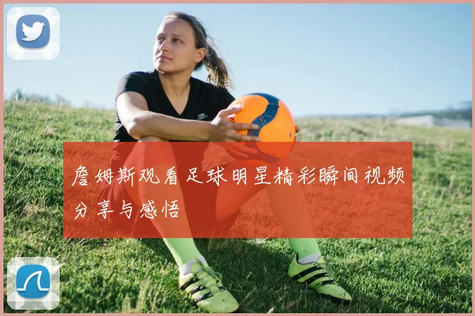 詹姆斯观看足球明星精彩瞬间视频分享与感悟