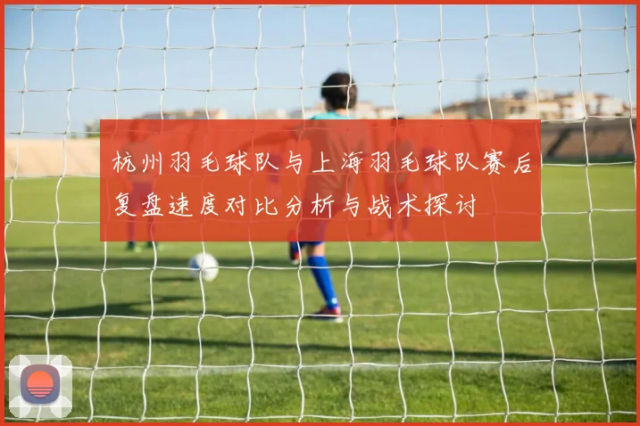 杭州羽毛球队与上海羽毛球队赛后复盘速度对比分析与战术探讨