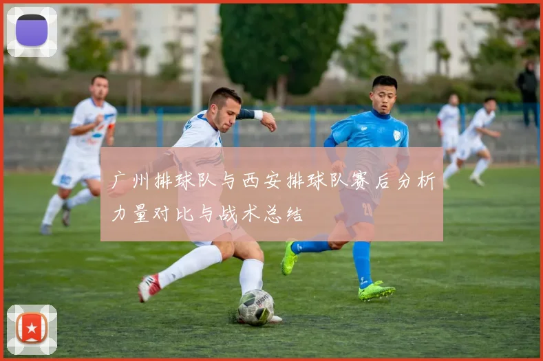 广州排球队与西安排球队赛后分析力量对比与战术总结