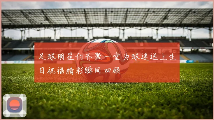 足球明星们齐聚一堂为球迷送上生日祝福精彩瞬间回顾