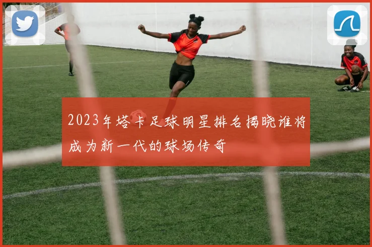 2023年塔卡足球明星排名揭晓谁将成为新一代的球场传奇