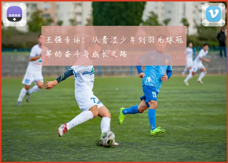 王强专访：从青涩少年到羽毛球冠军的奋斗与成长之路