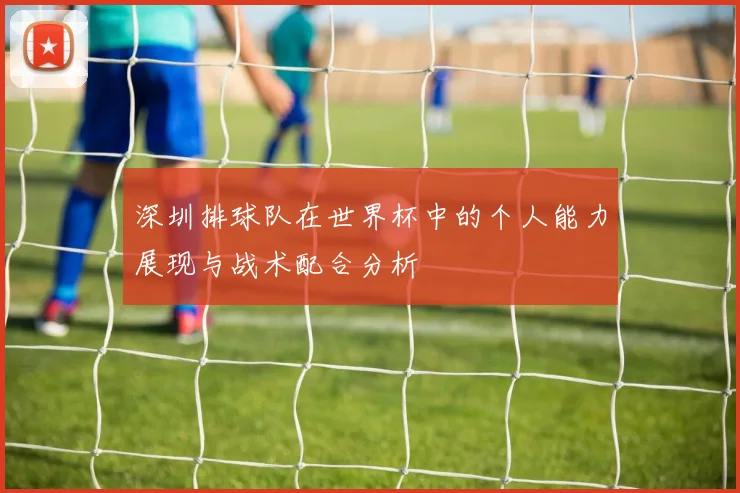 深圳排球队在世界杯中的个人能力展现与战术配合分析