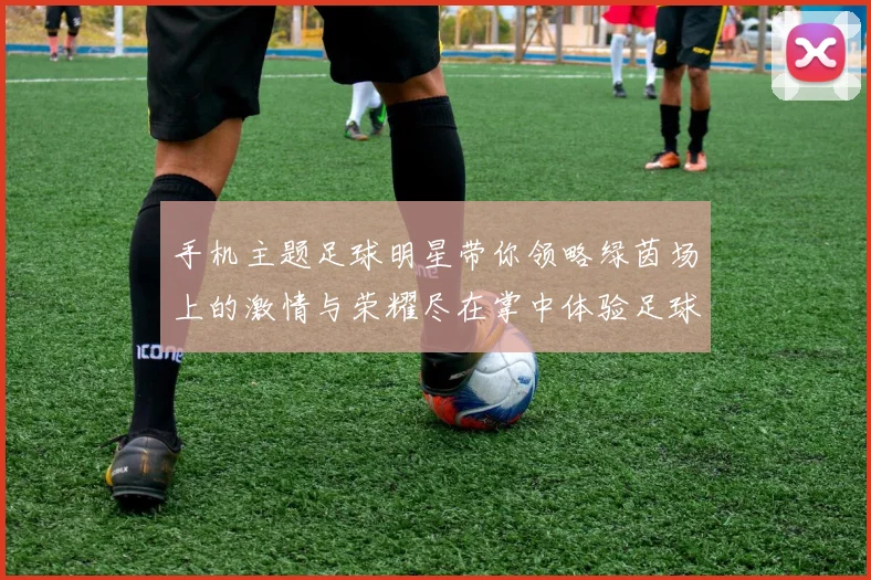 手机主题足球明星带你领略绿茵场上的激情与荣耀尽在掌中体验足球的魅力与乐趣