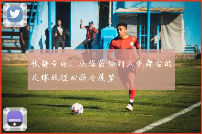 张静专访：从绿茵场到人生舞台的足球旅程回顾与展望