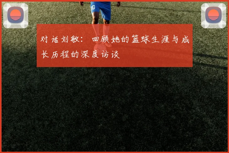 对话刘敏：回顾她的篮球生涯与成长历程的深度访谈