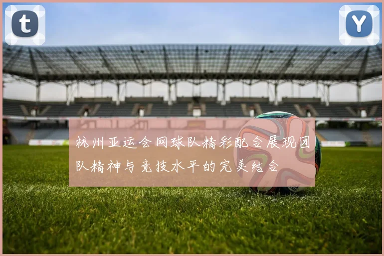 杭州亚运会网球队精彩配合展现团队精神与竞技水平的完美结合