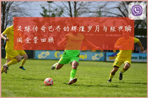 足球传奇巴乔的辉煌岁月与经典瞬间全景回顾