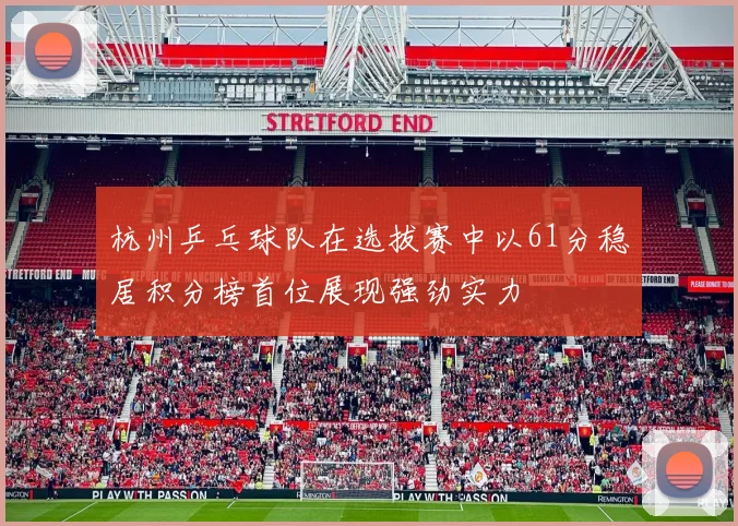 杭州乒乓球队在选拔赛中以61分稳居积分榜首位展现强劲实力