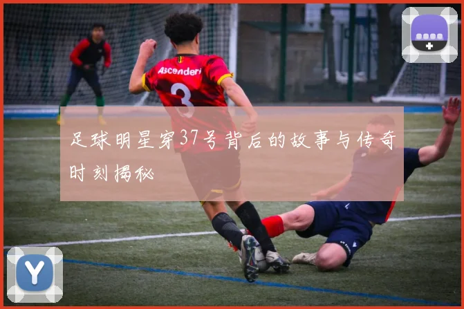 足球明星穿37号背后的故事与传奇时刻揭秘