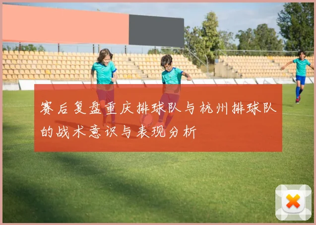 赛后复盘重庆排球队与杭州排球队的战术意识与表现分析