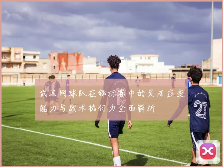 武汉网球队在锦标赛中的灵活应变能力与战术执行力全面解析