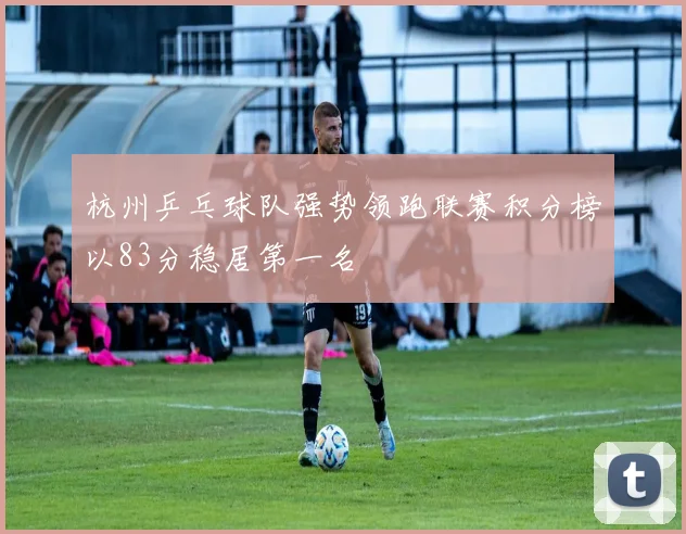 杭州乒乓球队强势领跑联赛积分榜以83分稳居第一名