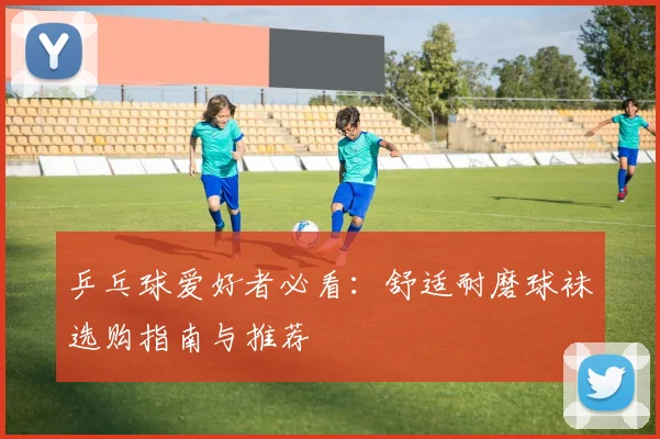 乒乓球爱好者必看：舒适耐磨球袜选购指南与推荐