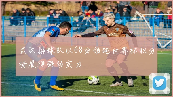 武汉排球队以68分领跑世界杯积分榜展现强劲实力