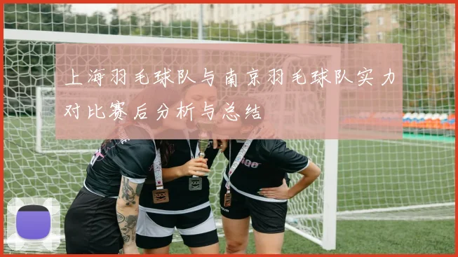 上海羽毛球队与南京羽毛球队实力对比赛后分析与总结