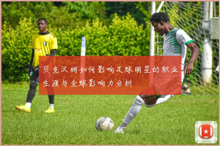 贝克汉姆如何影响足球明星的职业生涯与全球影响力分析