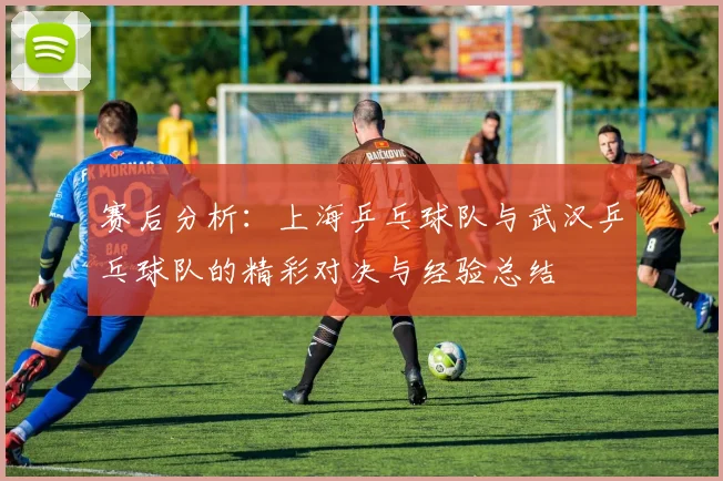 赛后分析：上海乒乓球队与武汉乒乓球队的精彩对决与经验总结