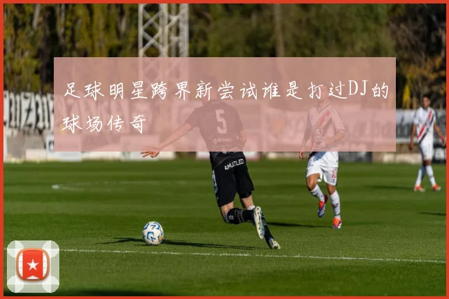 足球明星跨界新尝试谁是打过DJ的球场传奇