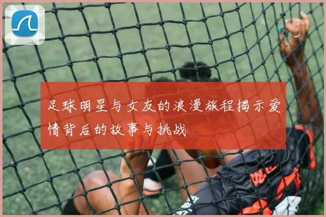 足球明星与女友的浪漫旅程揭示爱情背后的故事与挑战