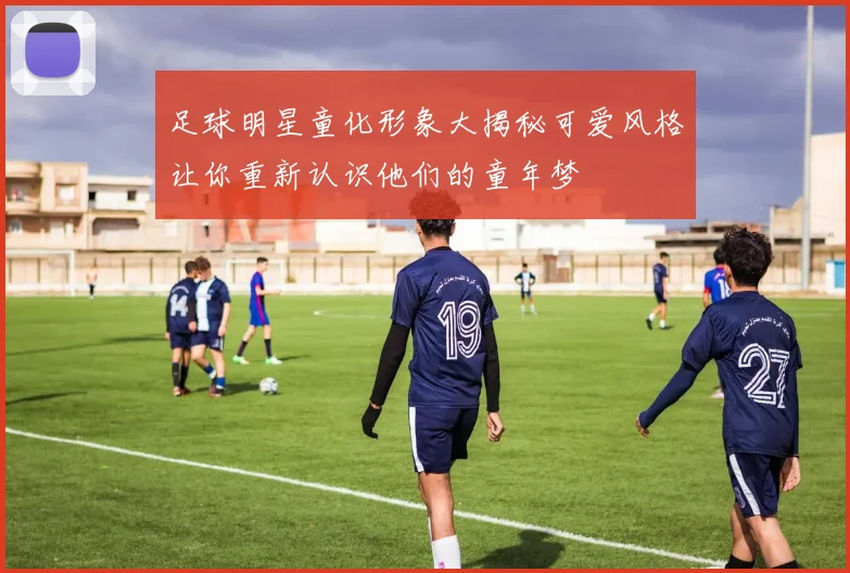 足球明星童化形象大揭秘可爱风格让你重新认识他们的童年梦
