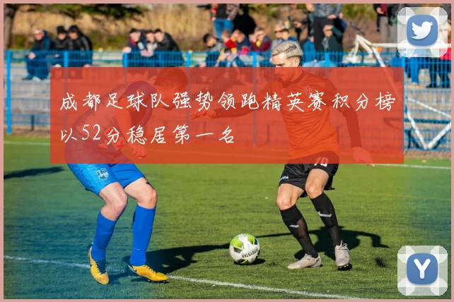 成都足球队强势领跑精英赛积分榜以52分稳居第一名