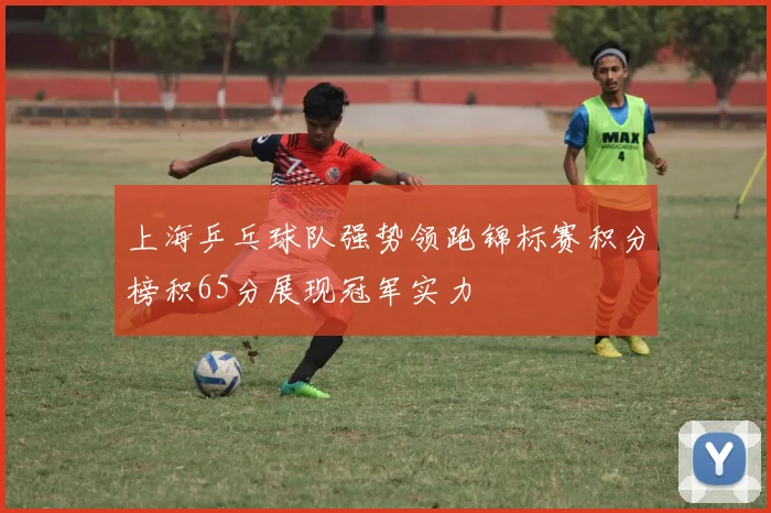 上海乒乓球队强势领跑锦标赛积分榜积65分展现冠军实力