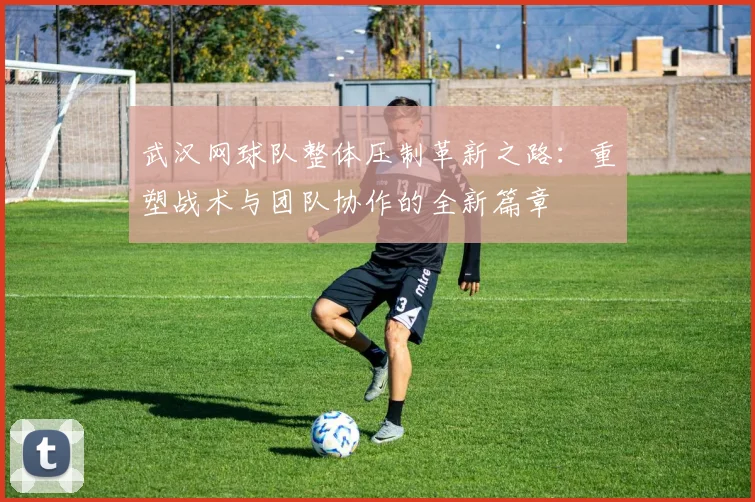 武汉网球队整体压制革新之路：重塑战术与团队协作的全新篇章