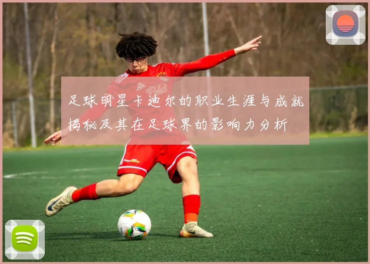足球明星卡迪尔的职业生涯与成就揭秘及其在足球界的影响力分析