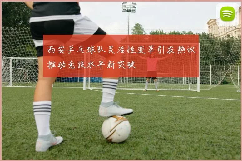 西安乒乓球队灵活性变革引发热议推动竞技水平新突破