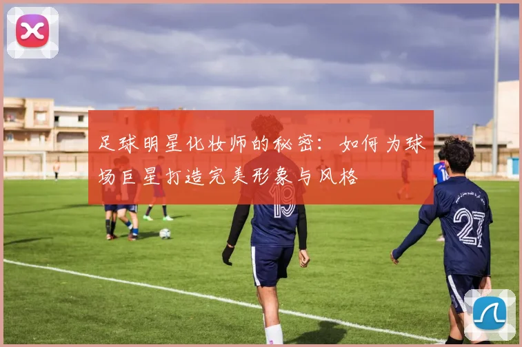 足球明星化妆师的秘密：如何为球场巨星打造完美形象与风格